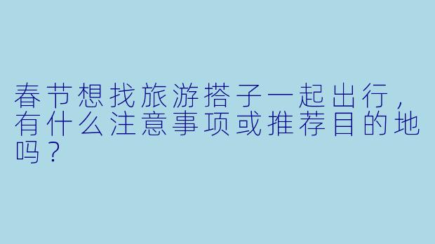 春节想找旅游搭子一起出行,有什么注意事项或推荐目的地吗?