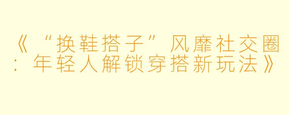 《“换鞋搭子”风靡社交圈：年轻人解锁穿搭新玩法》