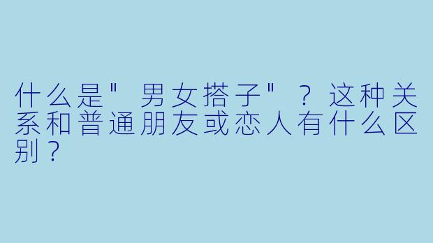 什么是"男女搭子"?这种关系和普通朋友或恋人有什么区别?