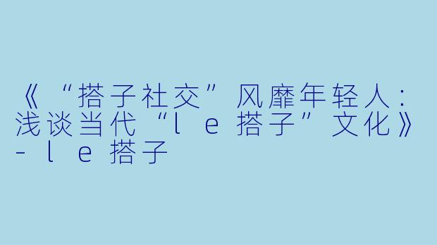 《“搭子社交”风靡年轻人:浅谈当代“le搭子”文化》
