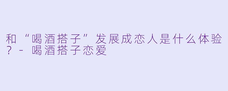和“喝酒搭子”发展成恋人是什么体验?