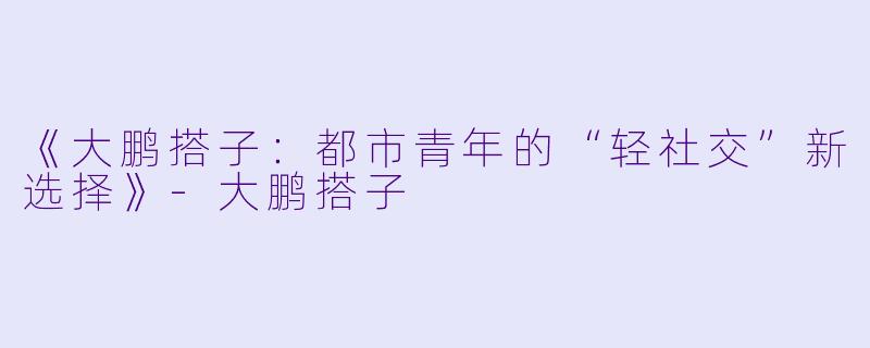 《大鹏搭子：都市青年的“轻社交”新选择》-大鹏搭子