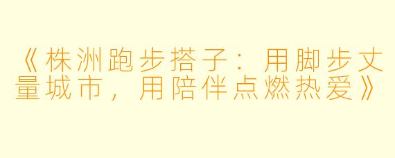 《株洲跑步搭子：用脚步丈量城市，用陪伴点燃热爱》