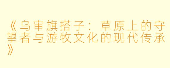 《乌审旗搭子：草原上的守望者与游牧文化的现代传承》