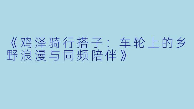 《鸡泽骑行搭子：车轮上的乡野浪漫与同频陪伴》