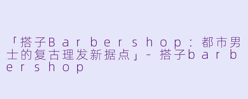 「搭子Barbershop：都市男士的复古理发新据点」-搭子barbershop