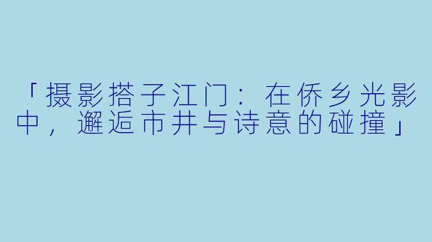 「摄影搭子江门:在侨乡光影中,邂逅市井与诗意的碰撞」