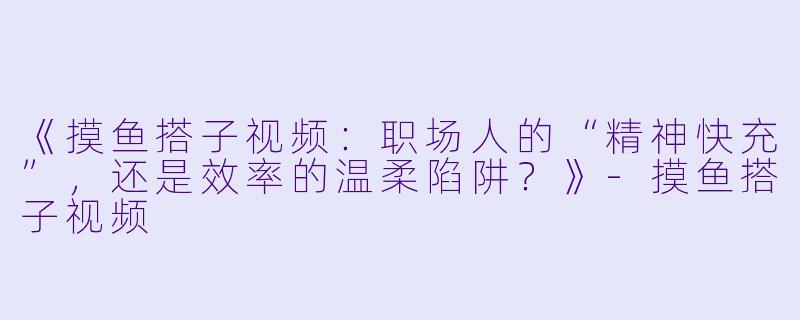 《摸鱼搭子视频：职场人的“精神快充”，还是效率的温柔陷阱？》-摸鱼搭子视频