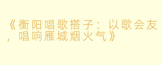 《衡阳唱歌搭子：以歌会友，唱响雁城烟火气》