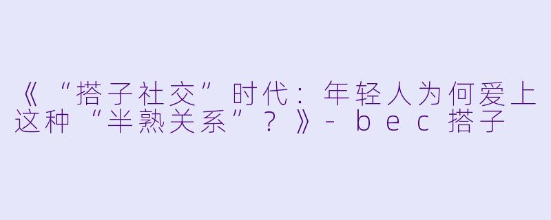 《“搭子社交”时代：年轻人为何爱上这种“半熟关系”？》-bec搭子