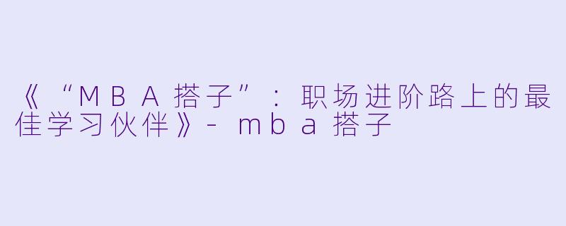 《“MBA搭子”：职场进阶路上的最佳学习伙伴》-mba搭子