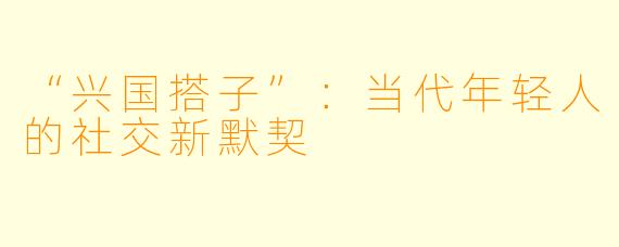 “兴国搭子”:当代年轻人的社交新默契
