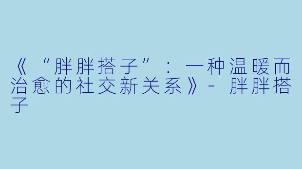 《“胖胖搭子”:一种温暖而治愈的社交新关系》
