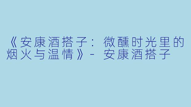 《安康酒搭子：微醺时光里的烟火与温情》-安康酒搭子