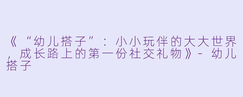 《“幼儿搭子”:小小玩伴的大大世界,成长路上的第一份社交礼物》-幼儿搭子