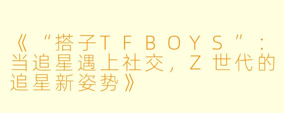 《“搭子TFBOYS”：当追星遇上社交，Z世代的追星新姿势》