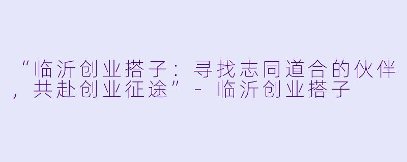 “临沂创业搭子：寻找志同道合的伙伴，共赴创业征途”-临沂创业搭子