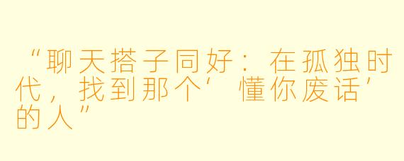 “聊天搭子同好:在孤独时代,找到那个‘懂你废话’的人”