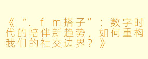 《“.fm搭子”：数字时代的陪伴新趋势，如何重构我们的社交边界？》