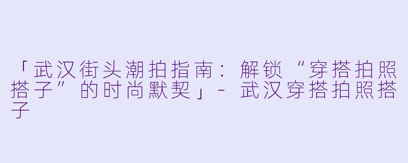 「武汉街头潮拍指南：解锁“穿搭拍照搭子”的时尚默契」-武汉穿搭拍照搭子
