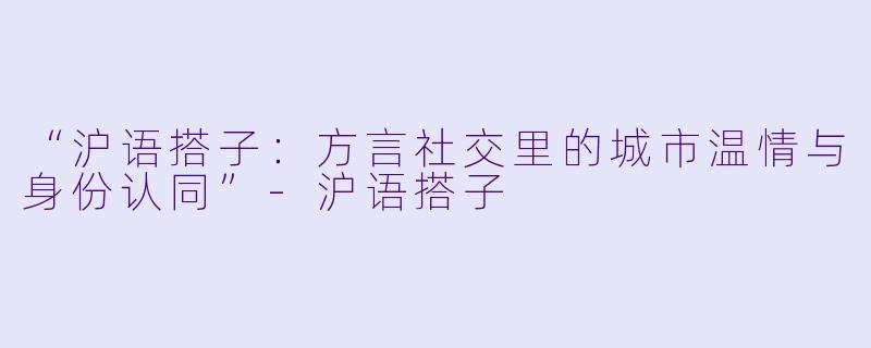 “沪语搭子:方言社交里的城市温情与身份认同”