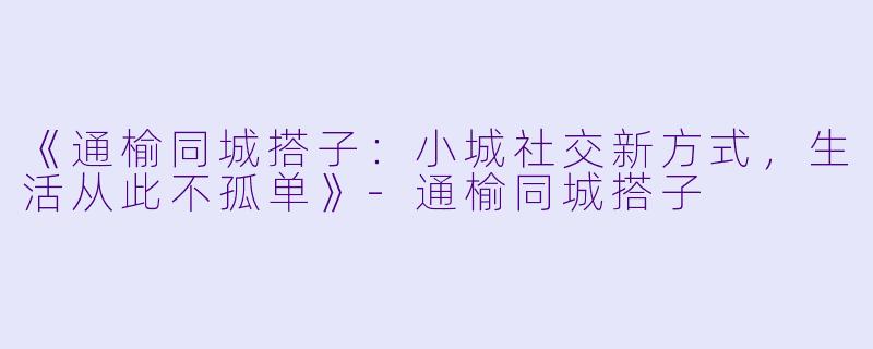 《通榆同城搭子：小城社交新方式，生活从此不孤单》