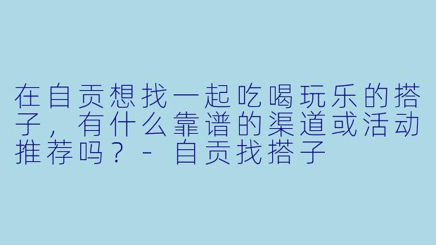 在自贡想找一起吃喝玩乐的搭子，有什么靠谱的渠道或活动推荐吗？-自贡找搭子