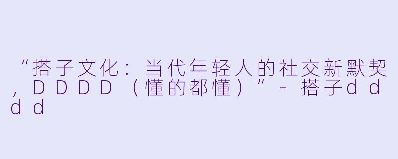 “搭子文化:当代年轻人的社交新默契,DDDD(懂的都懂)”