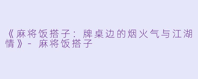 《麻将饭搭子:牌桌边的烟火气与江湖情》-麻将饭搭子