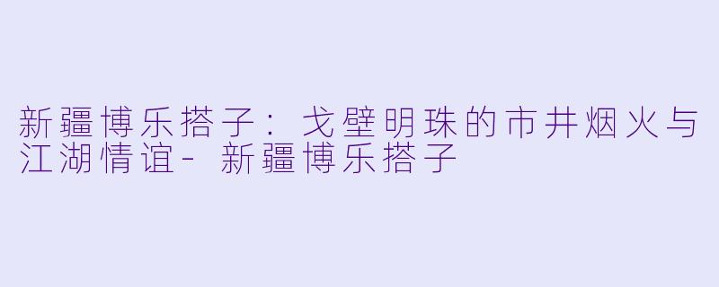 新疆博乐搭子：戈壁明珠的市井烟火与江湖情谊-新疆博乐搭子