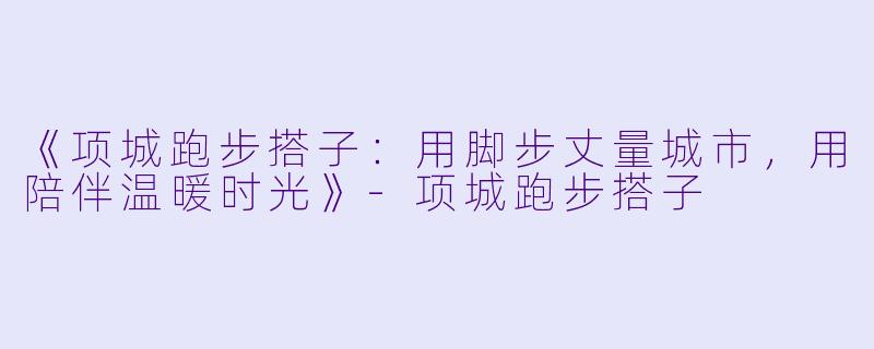 《项城跑步搭子：用脚步丈量城市，用陪伴温暖时光》-项城跑步搭子