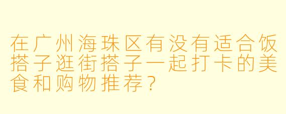 在广州海珠区有没有适合饭搭子逛街搭子一起打卡的美食和购物推荐？