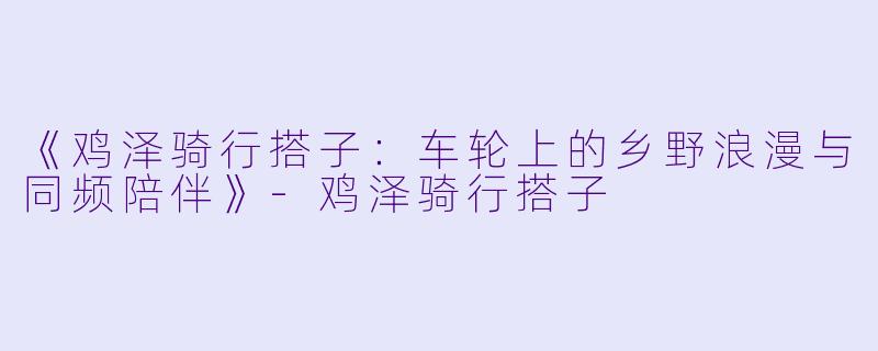 《鸡泽骑行搭子：车轮上的乡野浪漫与同频陪伴》-鸡泽骑行搭子