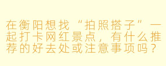 在衡阳想找“拍照搭子”一起打卡网红景点,有什么推荐的好去处或注意事项吗?