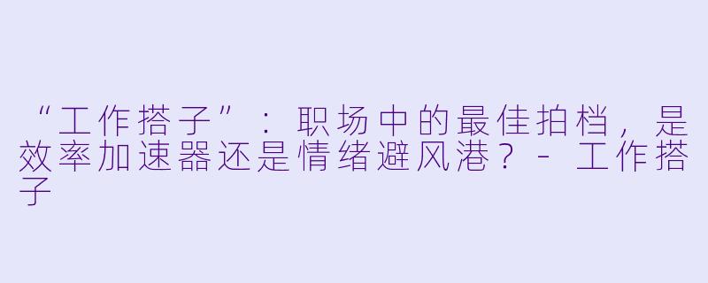 “工作搭子”：职场中的最佳拍档，是效率加速器还是情绪避风港？-工作搭子