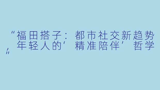 “福田搭子:都市社交新趋势,年轻人的‘精准陪伴’哲学”