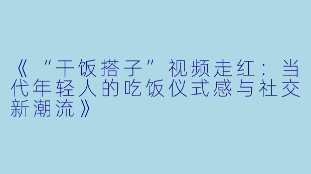 《“干饭搭子”视频走红:当代年轻人的吃饭仪式感与社交新潮流》