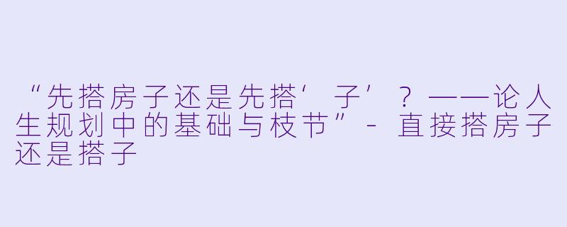 “先搭房子还是先搭‘子’？——论人生规划中的基础与枝节”-直接搭房子还是搭子