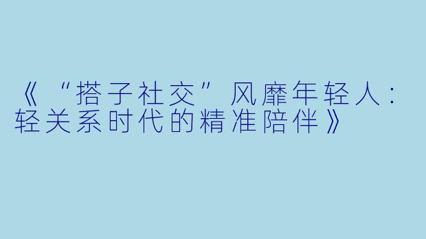 《“搭子社交”风靡年轻人：轻关系时代的精准陪伴》