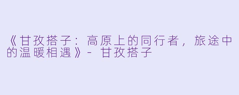 《甘孜搭子:高原上的同行者,旅途中的温暖相遇》