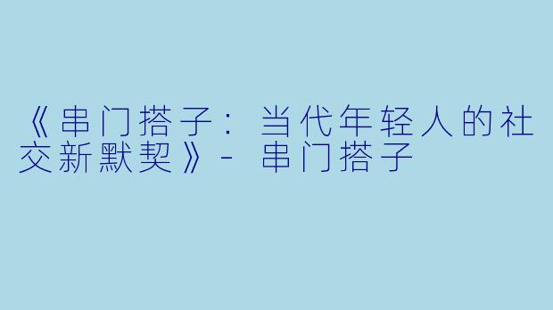 《串门搭子：当代年轻人的社交新默契》-串门搭子