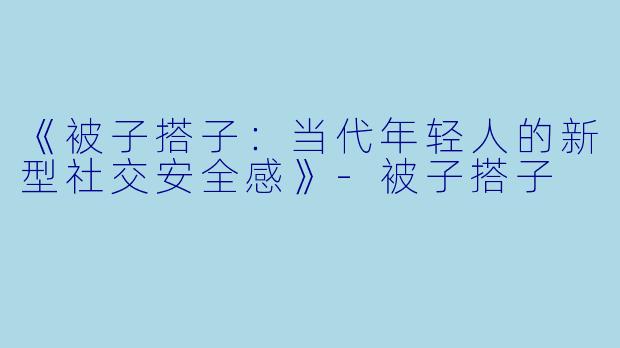 《被子搭子：当代年轻人的新型社交安全感》-被子搭子