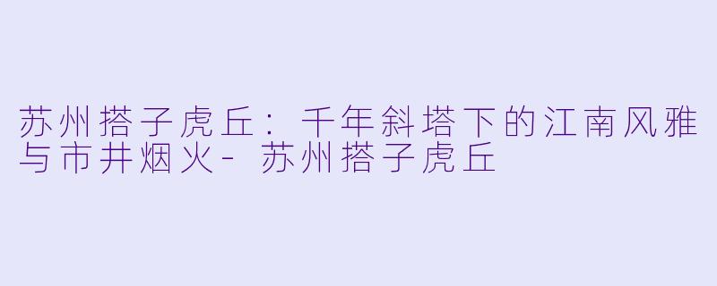 苏州搭子虎丘：千年斜塔下的江南风雅与市井烟火-苏州搭子虎丘