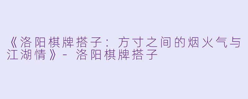 《洛阳棋牌搭子：方寸之间的烟火气与江湖情》-洛阳棋牌搭子