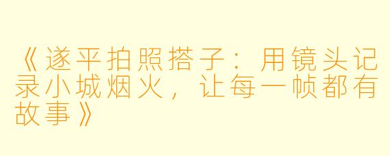 《遂平拍照搭子：用镜头记录小城烟火，让每一帧都有故事》