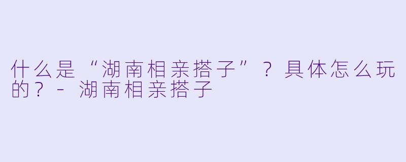 什么是“湖南相亲搭子”?具体怎么玩的?