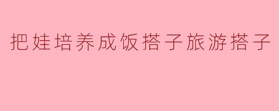 把娃培养成饭搭子旅游搭子