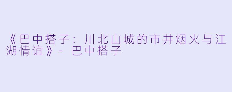 《巴中搭子：川北山城的市井烟火与江湖情谊》-巴中搭子