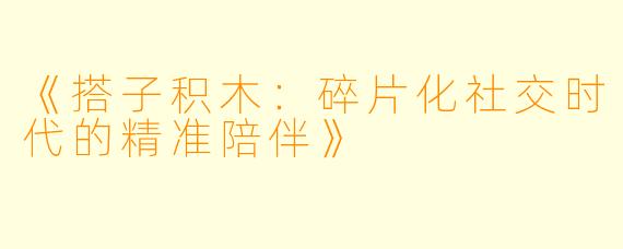 《搭子积木：碎片化社交时代的精准陪伴》