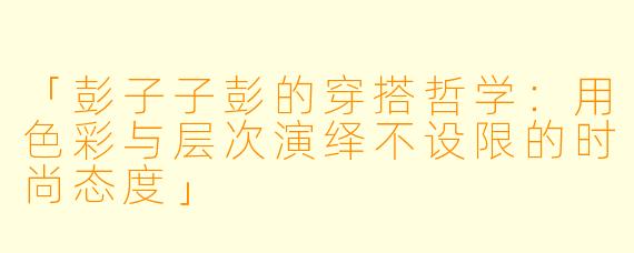 「彭子子彭的穿搭哲学：用色彩与层次演绎不设限的时尚态度」
